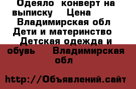 Одеяло- конверт,на выписку. › Цена ­ 600 - Владимирская обл. Дети и материнство » Детская одежда и обувь   . Владимирская обл.